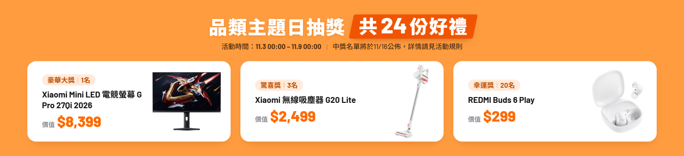 全站商品,單筆購買金額達標抽獎,買越多,抽越大 滿2w獎品(1名):Xiaomi Mini LED 電競螢幕 G Pro 27Qi 2026($8399) 滿1w獎品 (3名):Xiaomi 無線吸塵器 G20 Lite($2499) 滿5K獎品(20名):REDMI Buds 6 Play($299)