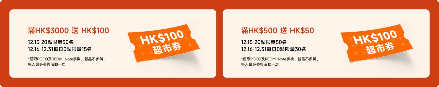 滿HK$3000送HK$100,12.15限量30名;12.16-12.31每日限量15名。滿HK$500送HK$50,12.15限量50名;12.16-12.31每日限量30名。*限POCO及REDMI Note手機,新品不參加,每人最多參加活動一次。