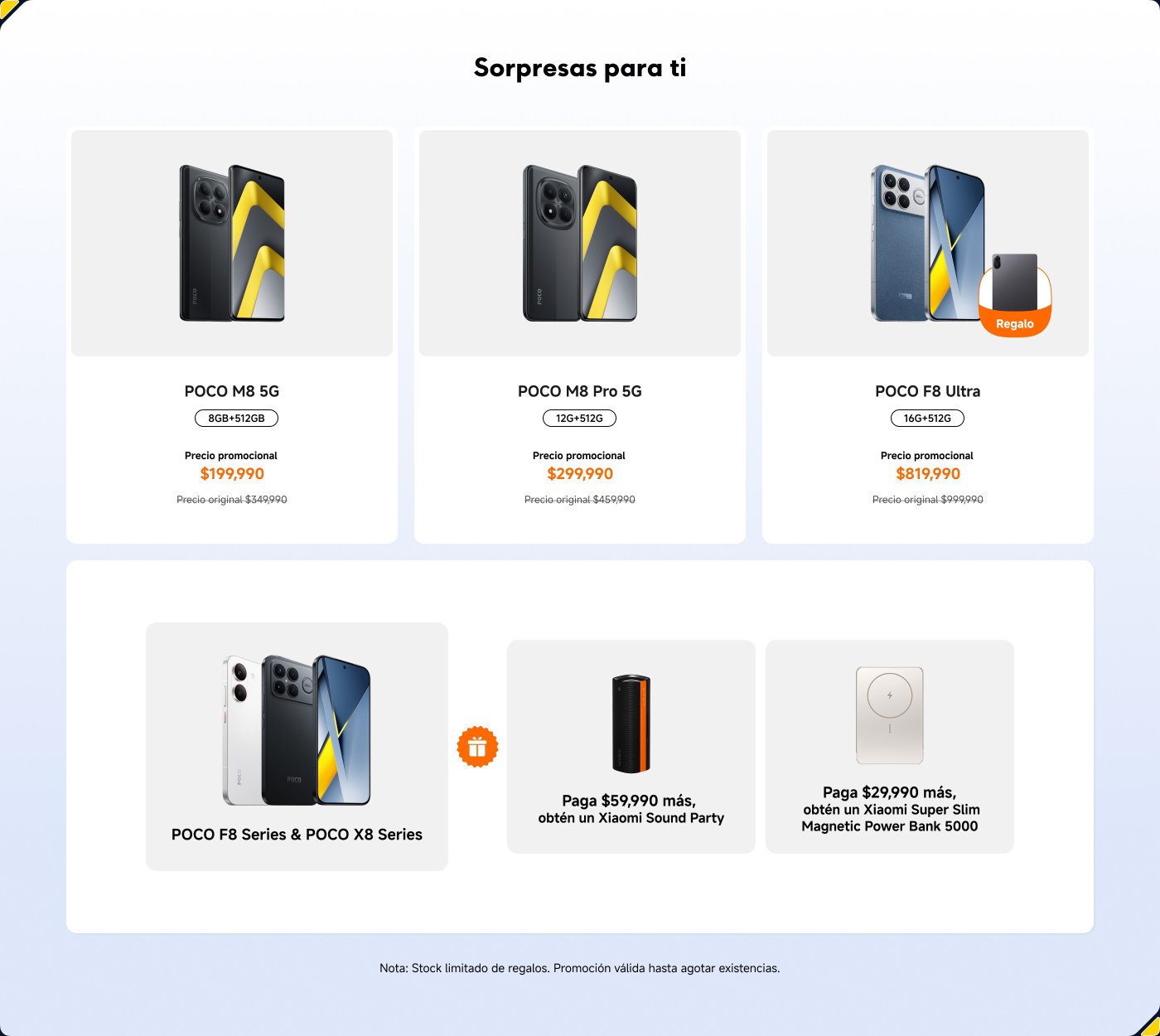 Promociones de teléfonos POCO:
1. **POCO M8 5G**
- 8GB + 128GB
- Precio promocional: $199,990
- Precio original: $349,990
2. **POCO M8 Pro 5G**
- 12GB + 512GB
- Precio promocional: $299,990
- Precio original: $459,990
3. **POCO F8 Ultra**
- 16GB + 512GB
- Precio promocional: $819,990
- Precio original: $909,990
Ofertas adicionales:
- Al pagar $59,990 más, obtén un Xiaomi Sound Party.
- Al pagar $29,990 más, obtén un Xiaomi Super Slim Magnetic Power Bank 5000.
Nota: Stock limitado de regalos. Promoción válida hasta agotar existencias.