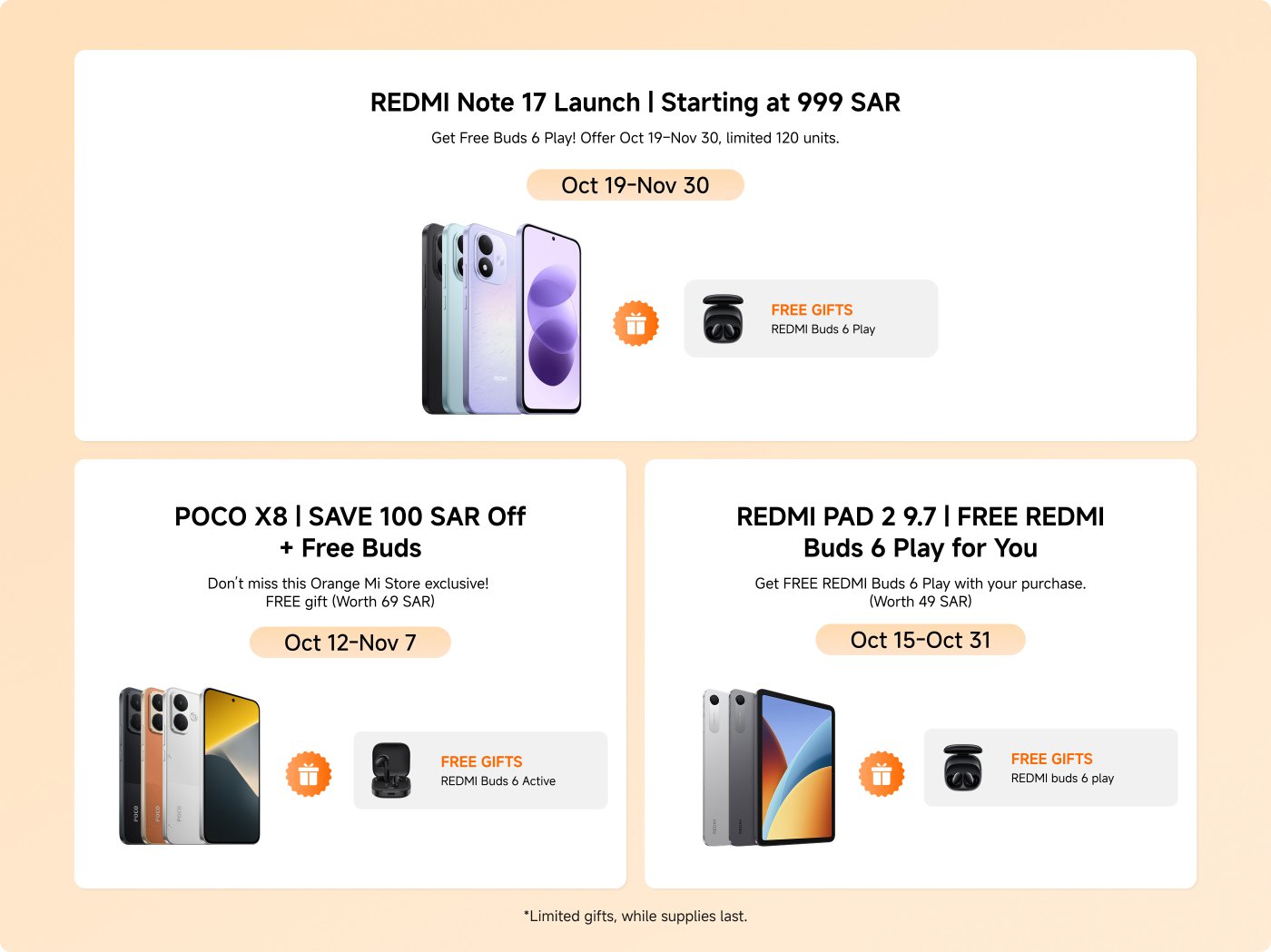 Promotional offers for various Xiaomi products:
1. **REDMI Note 17 Launch**
- Price: Starting at 999 SAR
- Free Gift: REDMI Buds 6 Play
- Offer Period: Oct 19 - Nov 30
- Limited Units: 120
2. **POCO X8**
- Discount: Save 100 SAR
- Free Gift: REDMI Buds 6 Active (Worth 69 SAR)
- Offer Period: Oct 12 - Nov 7
3. **REDMI PAD 2 9.7**
- Free Gift: REDMI Buds 6 Play (Worth 49 SAR)
- Offer Period: Oct 15 - Oct 31
*Limited gifts, while supplies last.*