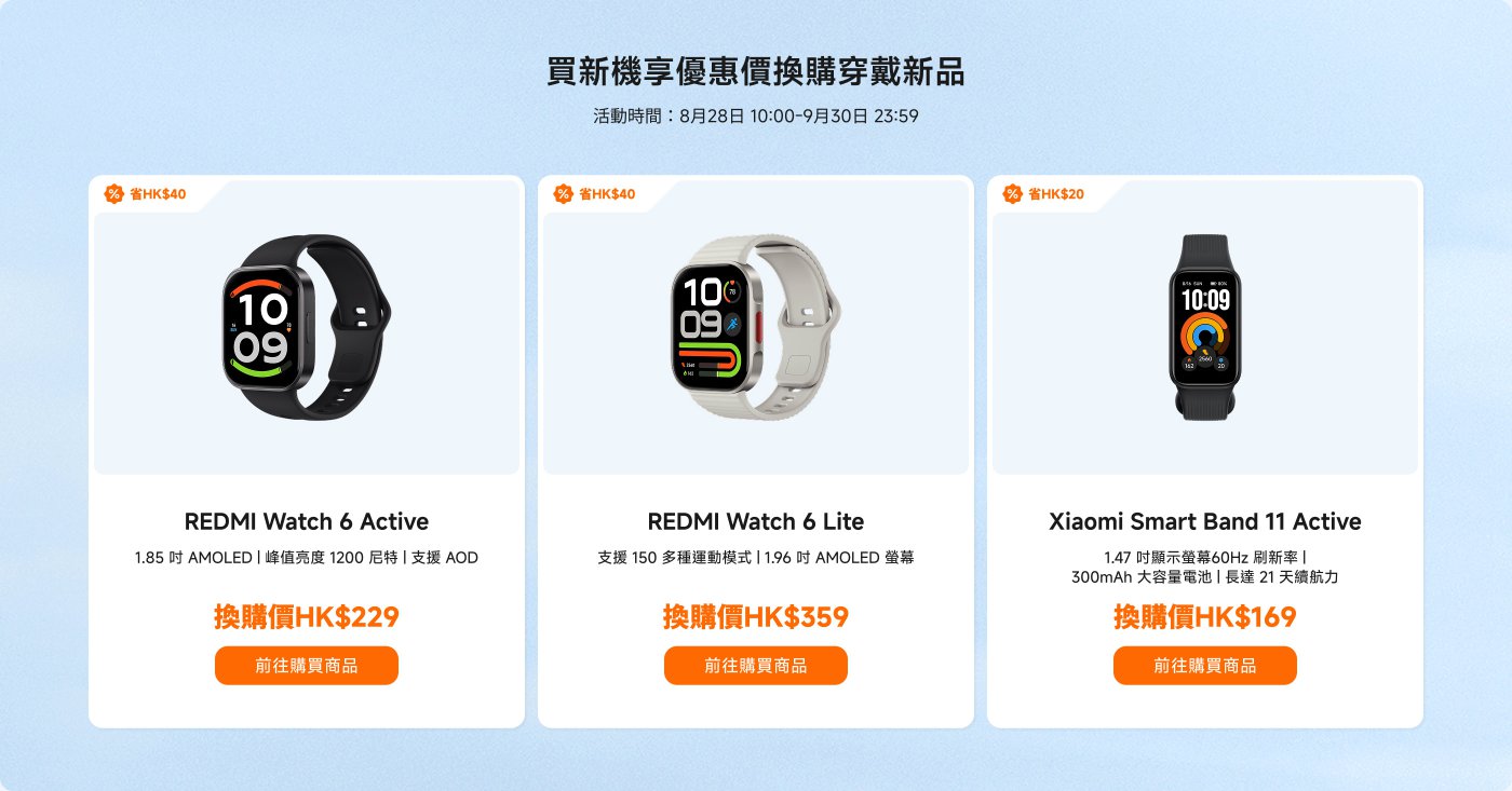 活動時間:8月28日 10:00 - 9月30日 23:59
1. **REDMI Watch 6 Active**
- 價格:HK$229(省HK$40)
- 1.85吋 AMOLED 顯示屏 | 支援AOD
2. **+REDMI Watch 6 Lite**
- 價格:HK$359(省HK$40)
- 1.96吋 AMOLED 顯示屏 | 支援150種運動模式
3. **Xiaomi Smart Band 11 Active**
- 價格:HK$169(省HK$20)
- 1.47吋顯示屏 | 300mAh電池,續航可達21天