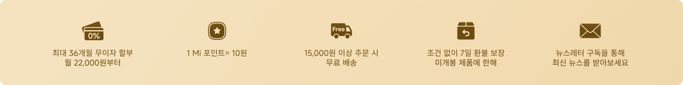 쇼핑 할인 및 서비스에 대한 정보가 제공됩니다:
- 최대 36개월 무이자 할부, 시작 금액은 22,000원입니다.
- 포인트 시스템, 1 Mi 포인트는 10원과 같습니다.
- 주문 금액이 15,000원을 초과할 경우 무료 배송이 가능합니다.
- 특정 제품에 대해 7일 이내 무조건 반품 및 교환이 가능합니다.
- 최신 소식을 받기 위해 뉴스레터 구독 옵션이 제공됩니다.