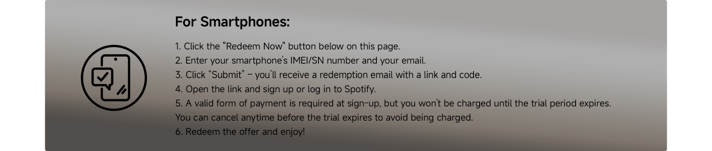 Instructions for redeeming a smartphone offer for Spotify:
1. Click the "Redeem Now" button.
2. Enter your smartphone’s IMEI/SN number and email.
3. Click “Submit” to receive a redemption email with a link and code.
4. Open the link and sign up or log in to Spotify.
5. A valid payment method is needed, but you won’t be charged until the trial ends. You can cancel anytime before the trial expires.
6. Redeem the offer and enjoy!