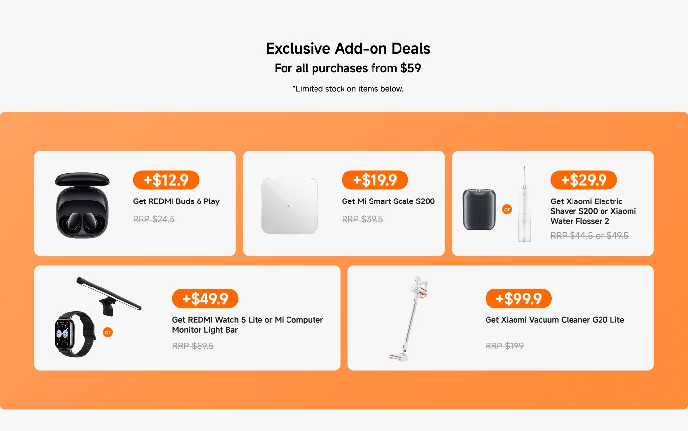 Exclusive Add-on Deals for purchases from $59. Limited stock on items below.
1. Get REDMI Buds 6 Play for +$12.9 (RRP $24.5)
2. Get Mi Smart Scale S200 for +$19.9 (RRP $39.5)
3. Get Xiaomi Electric Shaver S200 or Xiaomi Water Flosser 2 for +$29.9 (RRP $44.5 or $49.5)
4. Get REDMI Watch 5 Lite or Mi Computer Monitor Light Bar for +$49.9 (RRP $89.5)
5. Get Xiaomi Vacuum Cleaner G20 Lite for +$99.9 (RRP $199)