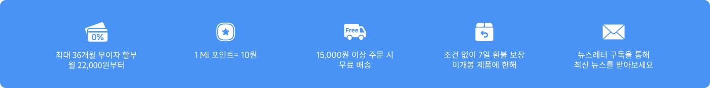 쇼핑 및 서비스에 대한 혜택 정보가 제공됩니다. 포함 사항은 다음과 같습니다:
- 최대 36개월의 무이자 할부, 월 22,000원부터
- 1 Mi 포인트 = 10원
- 15,000원 이상 주문 시 무료 배송
- 무조건 7일 반품 및 교환 정책
- 뉴스레터 구독을 통해 최신 정보를 받을 수 있습니다.