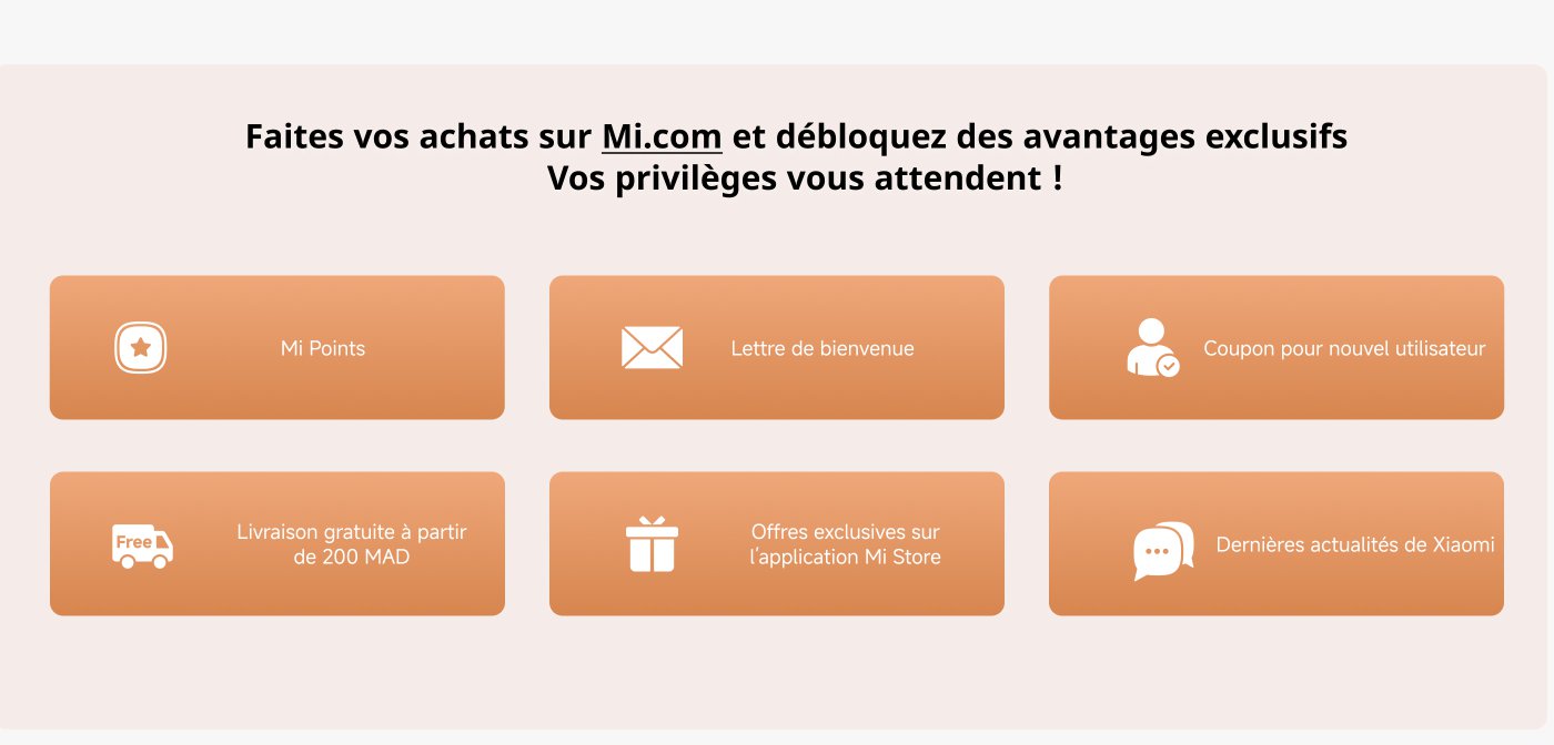 Faites vos achats sur Mi.com et débloquez des avantages exclusifs – Vos privilèges vous attendent ! Mi Points, Lettre de bienvenue, Coupon pour nouvel utilisateur, Livraison gratuite à partir de 200 MAD, Offres exclusives sur l’application Mi Store, Dernières actualités de Xiaomi.