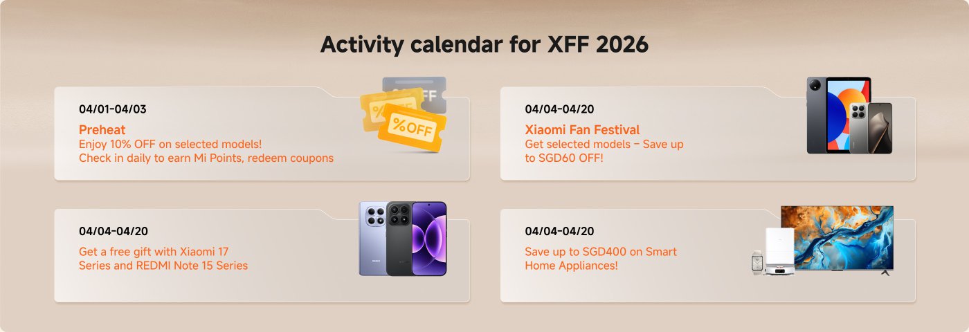 Activity calendar for XFF 2026:
- **04/01 - 04/03**: Preheat
- Enjoy 10% OFF on selected models! Check in daily to earn Mi Points and redeem coupons.
- **04/04 - 04/20**: Xiaomi Fan Festival
- Get selected models – Save up to SGD60 OFF!
- **04/04 - 04/20**: Free gifts with Xiaomi 17 Series and REDMI Note 15 Series.
- **04/04 - 04/20**: Save up to SGD400 on Smart Home Appliances!