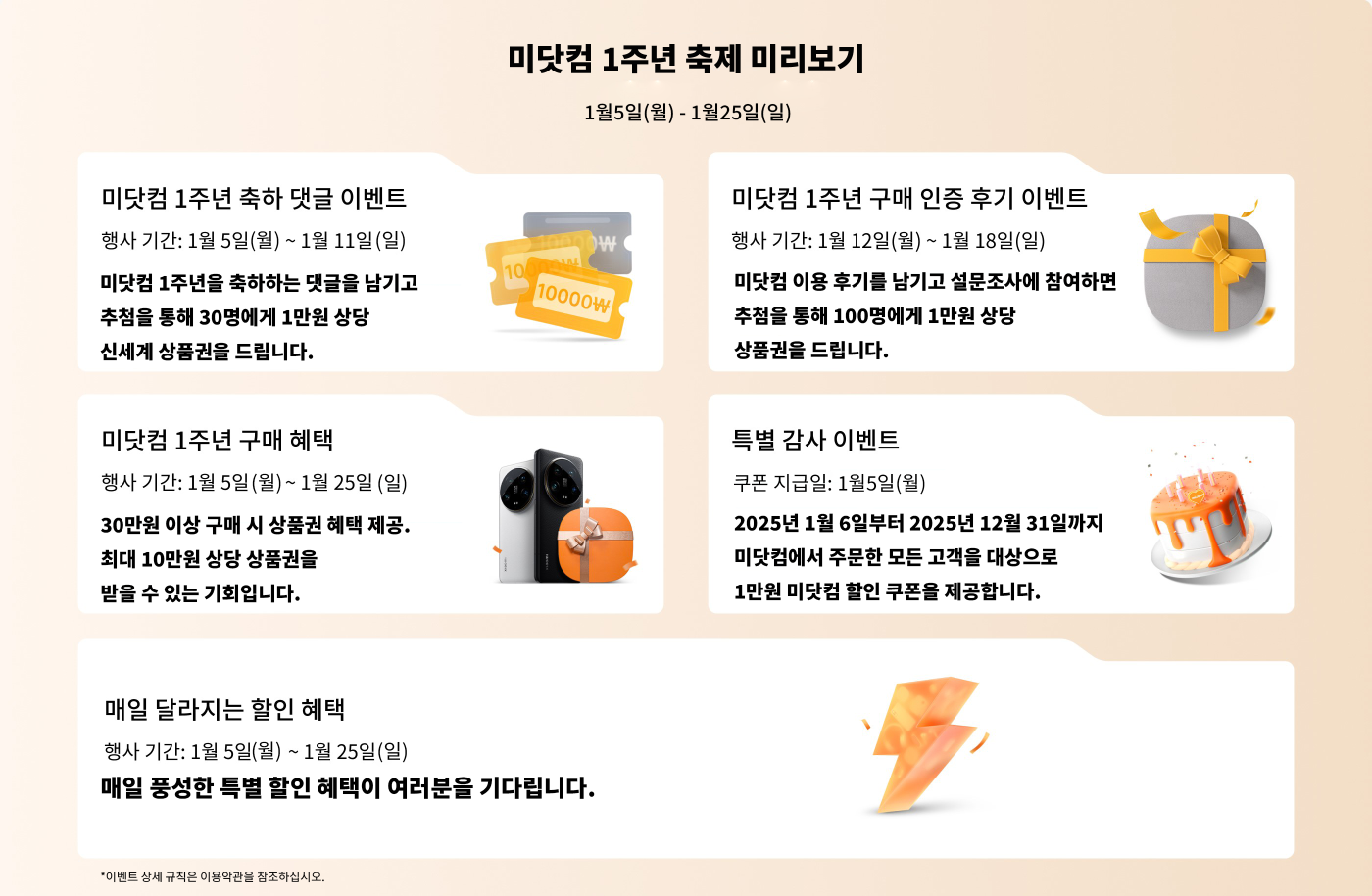 1주년 프로모션 이벤트
이벤트 기간: 1월 5일 (월요일)부터 1월 25일 (목요일)까지
- 1주년 축하 메시지 이벤트
- 기간: 1월 5일 (월요일)부터 1월 11일 (목요일)까지
- 축하 메시지를 남기면 1만 원 상품권을 받을 기회가 있습니다 (총 30명).
- 1주년 구매 인증 피드백 이벤트
- 기간: 1월 12일 (월요일)부터 1월 18일 (일요일)까지
- 사용 후기를 남기고 설문 조사에 참여하면 1만 원 상품권을 받을 기회가 있습니다.
- 1주년 구매 할인
- 기간: 1월 5일 (월요일)부터 1월 25일 (목요일)까지
- 30만 원 이상 상품 구매 시 상품권을 받을 수 있으며, 최대 10만 원 상품권을 받을 수 있습니다.
- 특별 감사 이벤트
- 상품권 지급일: 1월 4일 (일요일)
- 2025년 1월 6일부터 2025년 12월 31일 주문 고객에게 1만 원 할인권이 제공됩니다.