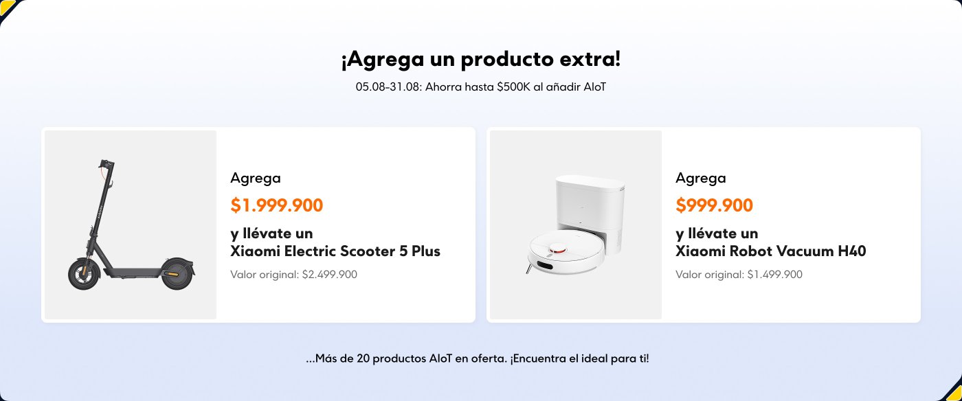 ¡Agrega un producto extra!
05.08-31.08: Ahorra hasta $500K al añadir AloT.
- **$1,999,900**
y llévate un Xiaomi Electric Scooter 5 Plus
Valor original: $2,499,900
- **$999,900**
y llévate un Xiaomi Robot Vacuum H40
Valor original: $1,499,900
...Más de 20 productos AloT en oferta. ¡Encuentra el ideal para ti!