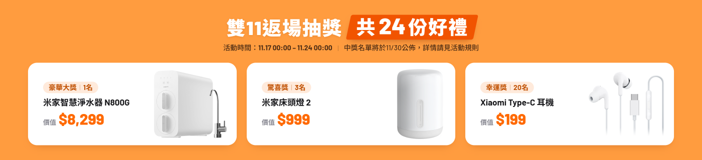 全站商品,單筆購買金額達標抽獎,買越多,抽越大 滿2w獎品(1名):米家智慧淨水器 N800G($8299) 滿1w獎品(3名):米家床頭燈 2($999) 滿5K(20名):Xiaomi Type-C 耳機($199)