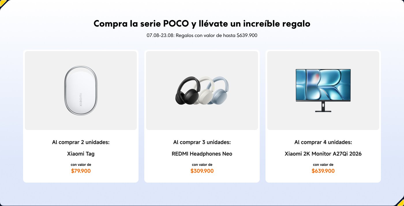 Compra la serie POCO y llévate un increíble regalo. Del 07.08 al 23.08, regalos con valor de hasta $639.900.
- Al comprar 2 unidades: Xiaomi Tag, valor de $79.900.
- Al comprar 3 unidades: REDMI Headphones Neo, valor de $309.900.
- Al comprar 4 unidades: Xiaomi 2K Monitor A27Qi 2026, valor de $639.900.