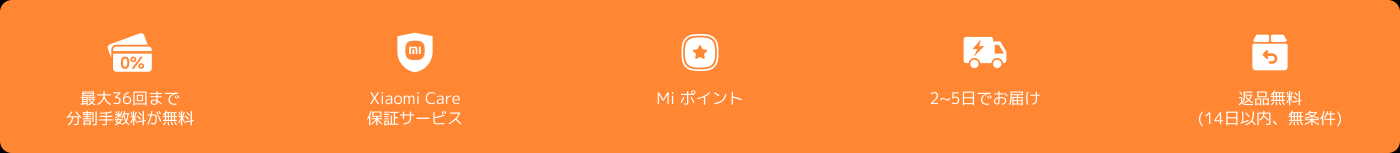 最大36回まで分割手数料が無料、Xiaomi Care保証サービス、2〜5日でお届け、返品無料(14日以内、無条件)、Miポイント。