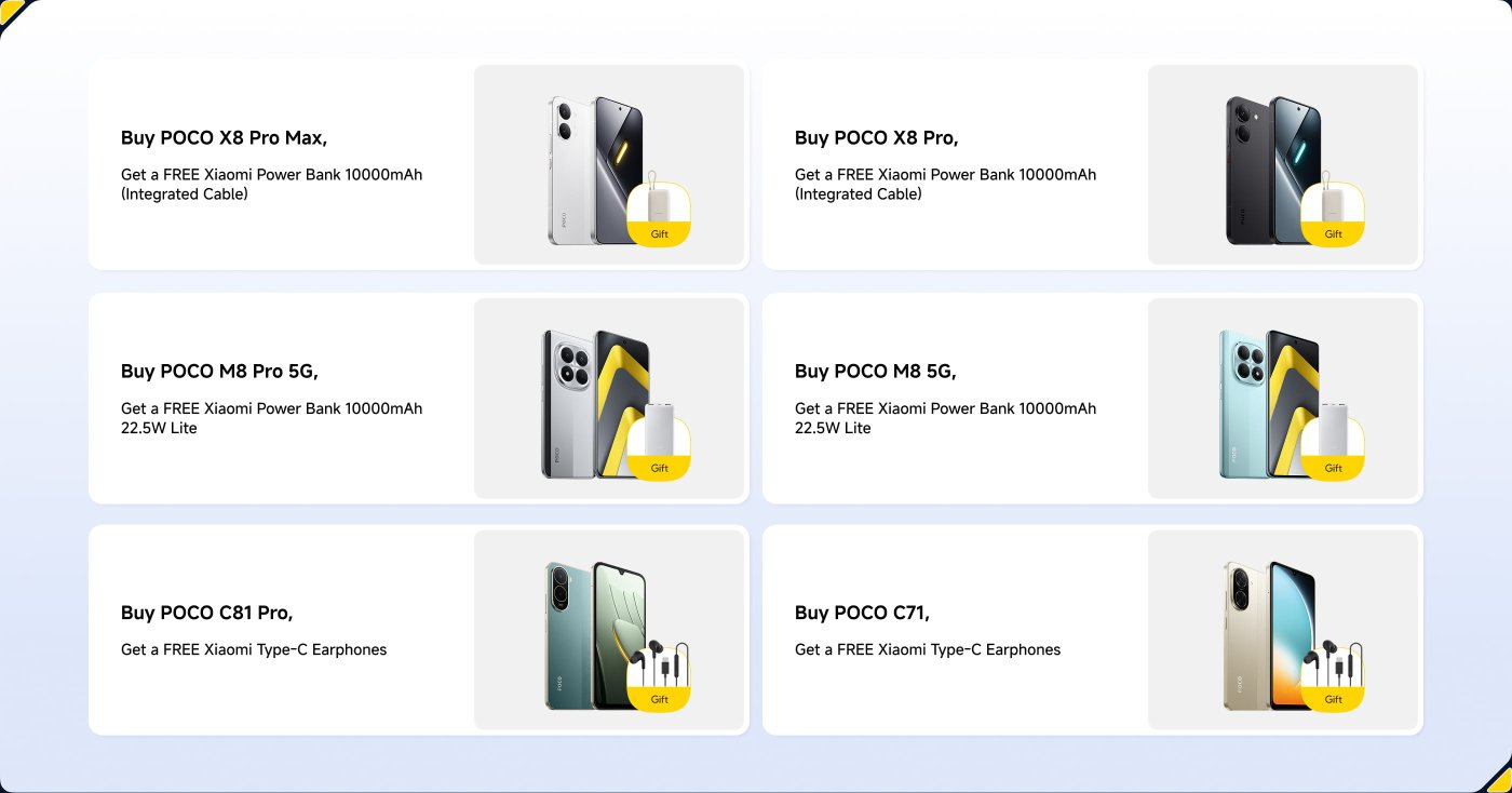 Promotion for POCO smartphones featuring various models and associated gifts.
1. **POCO X8 Pro Max** - Free Xiaomi Power Bank 10000mAh (Integrated Cable).
2. **POCO X8 Pro** - Free Xiaomi Power Bank 10000mAh (Integrated Cable).
3. **POCO M8 Pro 5G** - Free Xiaomi Power Bank 10000mAh 22.5W Lite.
4. **POCO C81 Pro** - Free Xiaomi Type-C Earphones.
5. **POCO C71** - Free Xiaomi Type-C Earphones.
Each purchase includes a complimentary item to enhance user experience.