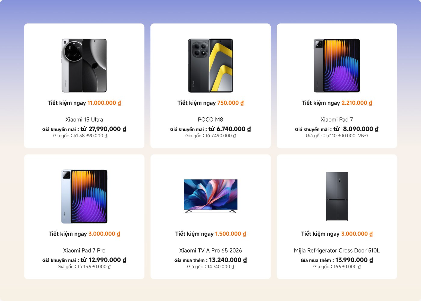 Thông tin khuyến mãi sản phẩm Xiaomi, bao gồm:
1. **Xiaomi 15 Ultra**: Tiết kiệm 11.000.000 đồng Việt Nam, giá khuyến mãi 27.990.000 đồng Việt Nam, giá gốc 38.990.000 đồng Việt Nam.
2. **POCO M8**: Tiết kiệm 750.000 đồng Việt Nam, giá khuyến mãi 6.740.000 đồng Việt Nam, giá gốc 7.490.000 đồng Việt Nam.
3. **Xiaomi Pad 7**: Tiết kiệm 2.210.000 đồng Việt Nam, giá khuyến mãi 8.090.000 đồng Việt Nam, giá gốc 10.300.000 đồng Việt Nam.
4. **Xiaomi Pad 7 Pro**: Tiết kiệm 3.000.000 đồng Việt Nam, giá khuyến mãi 12.990.000 đồng Việt Nam, giá gốc 15.990.000 đồng Việt Nam.
5. **Xiaomi TV A Pro 65 2026**: Tiết kiệm 1.500.000 đồng Việt Nam, giá mua thêm 13.240.000 đồng Việt Nam, giá gốc 14.740.000 đồng Việt Nam.
6. **Mijia Tủ lạnh Cross Door 510L**: Tiết kiệm 3.000.000 đồng Việt Nam, giá mua thêm 13.990.000 đồng Việt Nam, giá gốc 16.990.000 đồng Việt Nam.
