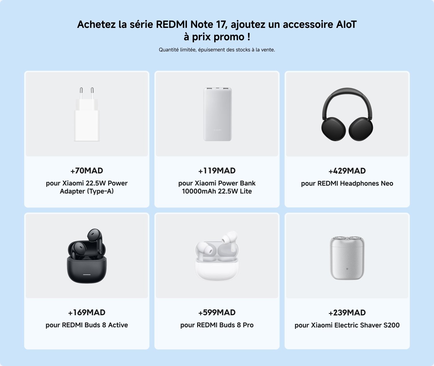 Une image promotionnelle pour la série Redmi Note 17 comprend divers accessoires avec leurs prix en MAD (dirhams marocains) :
- Adaptateur secteur Xiaomi 22,5W (Type-A) : +70 MAD
- Power Bank Xiaomi 10000mAh 22,5W Lite : +119 MAD
- Écouteurs REDMI Neo : +429 MAD
- Écouteurs REDMI Buds 8 Active : +169 MAD
- Écouteurs REDMI Buds 8 Pro : +599 MAD
- Rasoir électrique Xiaomi S200 : +239 MAD
Le texte encourage les clients à acheter la série Redmi Note 17 et à ajouter des accessoires à des prix promotionnels.
