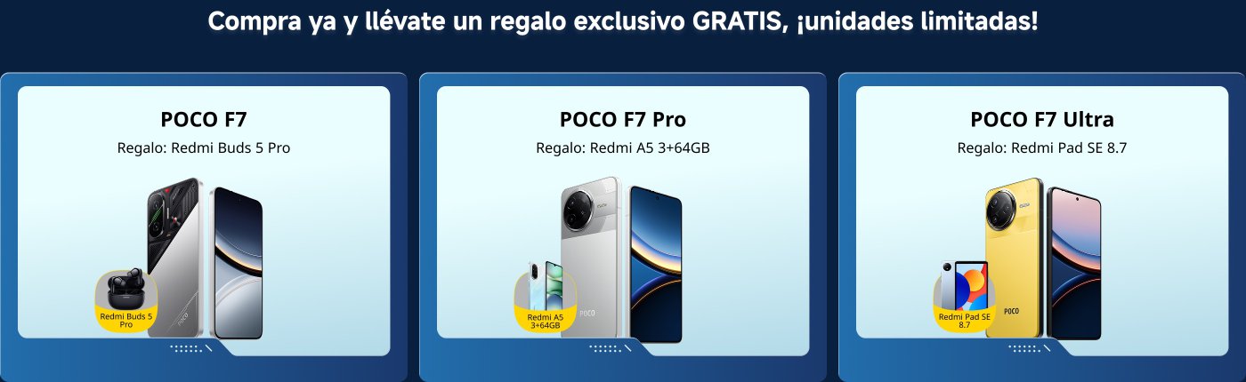 Compra y gana como un pro. ¡Regalos extra por tiempo limitado!
1. POCO F7: Regalo: Redmi Buds 5 Pro
2. POCO F7 Pro: Regalo: Redmi A5 3+64GB
3. POCO F7 Ultra: Regalo: Redmi Pad SE 8.7