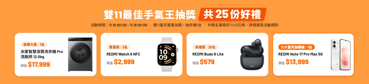 全站商品,單筆購買金額達標抽獎,買越多,抽越大 雙11當天抽獎加碼!! 滿2w獎品(1名):米家智慧滾筒洗衣機 Pro 洗脫烘 12.5kg($17999) 滿1w獎品 (3名):REDMI Watch 6 NFC($2999) 滿5K獎品(20名):REDMI Buds 8 Lite($579) 加碼抽:不限單筆購買金額,抽手機1台:REDMI Note 17 Pro Max 5G($13999)