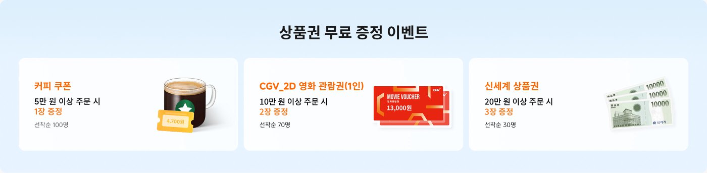 상품권 무료 증정 이벤트 안내입니다.
1. 커피 쿠폰: 5만 원 이상 주문 시 1장 증정 (선착순 100명)
2. CGV 2D 영화 관람권 (1인): 10만 원 이상 주문 시 2장 증정 (선착순 70명)
3. 신세계 상품권: 20만 원 이상 주문 시 3장 증정 (선착순 30명)