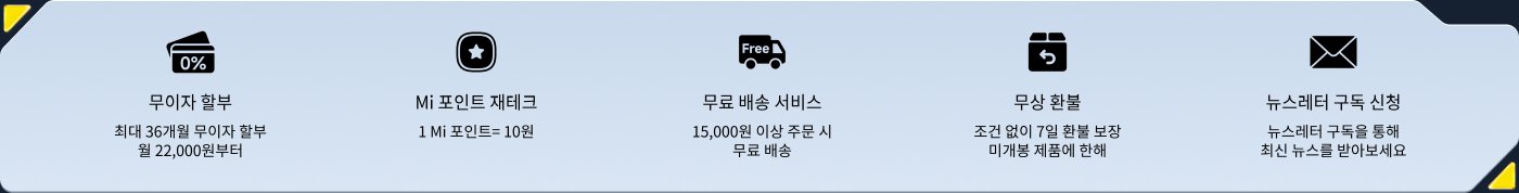 무이자 혜택, 최대 36개월, 매월 22,000원부터.  
Mi 포인트 적립, 1 Mi 포인트 = 10원.  
무료 배송 서비스, 15,000원 이상 주문 시 무료 배송.  
무조건 반품 및 교환, 7일 이내에 가능.  
뉴스레터 구독, 최신 정보를 받아보세요.
