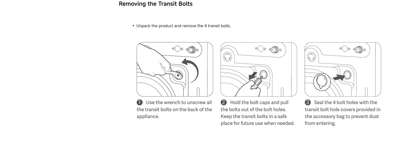 Instructions for removing transit bolts:

1. Unpack the product and remove the 4 transit bolts.
2. Use the wrench to unscrew all the transit bolts on the back of the appliance.
3. Hold the bolt caps and pull the bolts out of the bolt holes. Keep the transit bolts in a safe place for future use when needed.
4. Seal the 4 bolt holes with the transit bolt hole covers provided in the accessory bag to prevent dust from entering.
