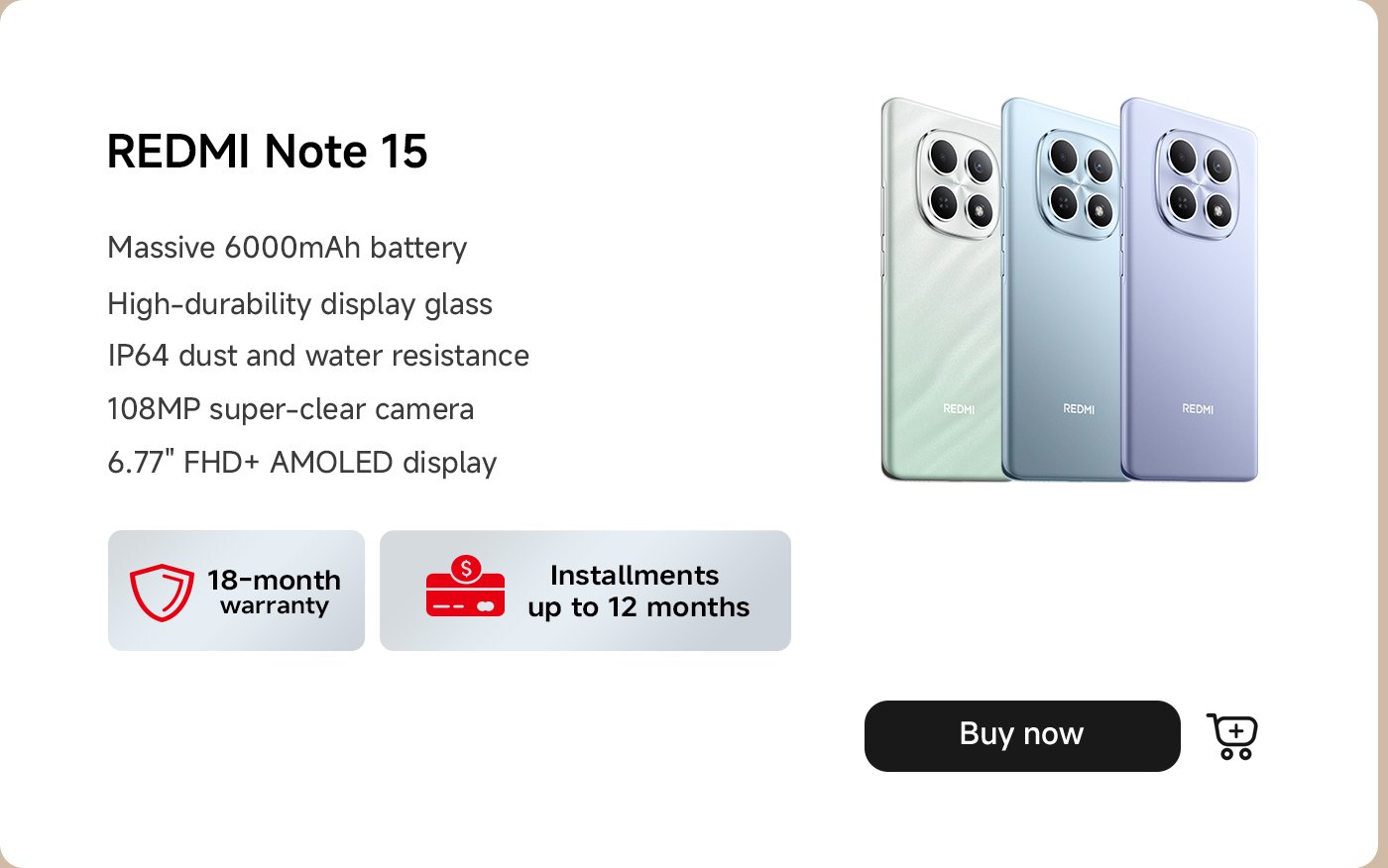 تُظهر الصورة هاتف REDMI Note 15 الذكي المتوفر بثلاثة ألوان. يبرز الهاتف ميزات مثل بطارية ضخمة بسعة 6000 مللي أمبير، وزجاج عرض عالي التحمل، ومقاومة للغبار والماء بمعيار IP64، وكاميرا بدقة 108 ميجابكسل، وشاشة AMOLED بحجم 6.77 بوصة ودقة FHD+. كما يذكر ضمانًا لمدة 18 شهرًا وخيارات الدفع بالتقسيط تصل إلى 12 شهرًا. يتضمن أيضًا زر "اشترِ الآن".