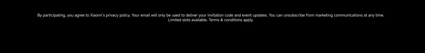 By participating, you agree to Xiaomi’s privacy policy. Your email will only be used to deliver your invitation code and event updates. You can unsubscribe from marketing communications at any time. Limited slots available. Terms & conditions apply.