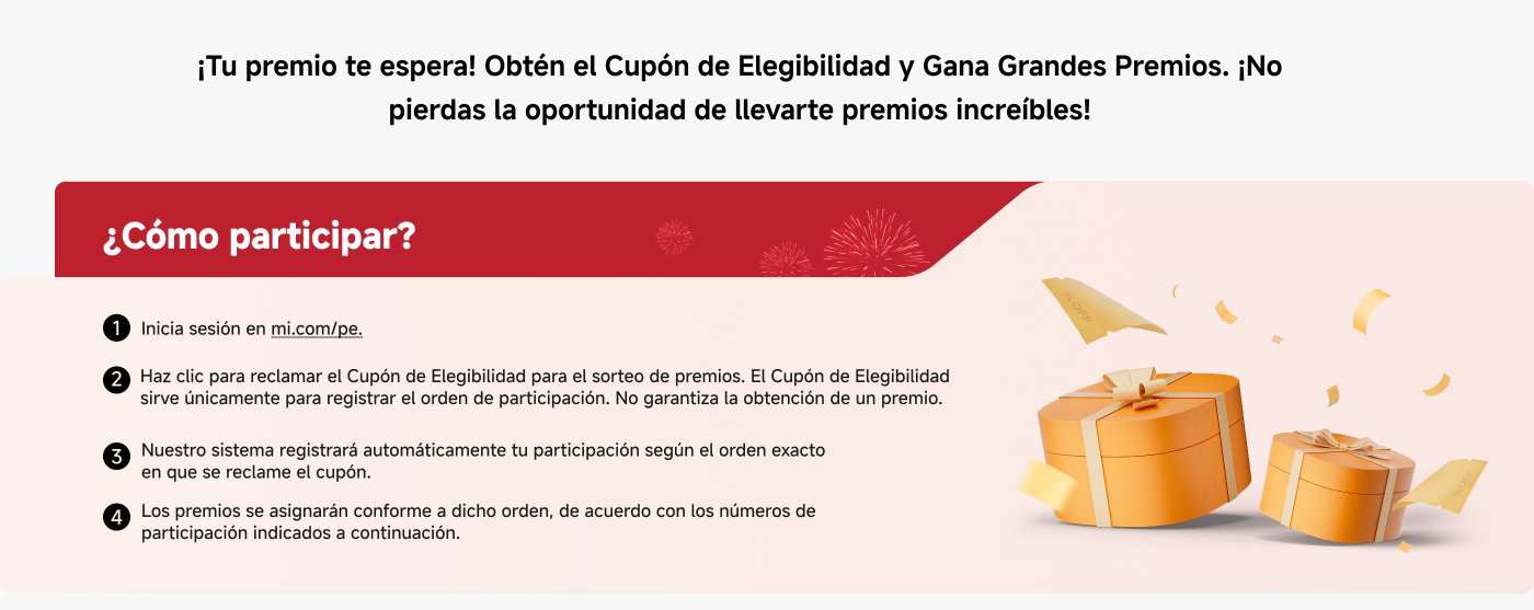 ¡Tu premio te espera! Obtén el Cupón de Elegibilidad y Gana Grandes Premios. ¡No pierdas la oportunidad de llevarte premios increíbles!

¿Cómo participar?

1. Inicia sesión en mi.com/pe.
2. Haz clic para reclamar el Cupón de Elegibilidad para el sorteo de premios. No garantiza la obtención de un premio.
3. Nuestro sistema registrará automáticamente tu participación según el orden exacto en que se reclame el cupón.
4. Los premios se asignarán conforme a dicho orden.
