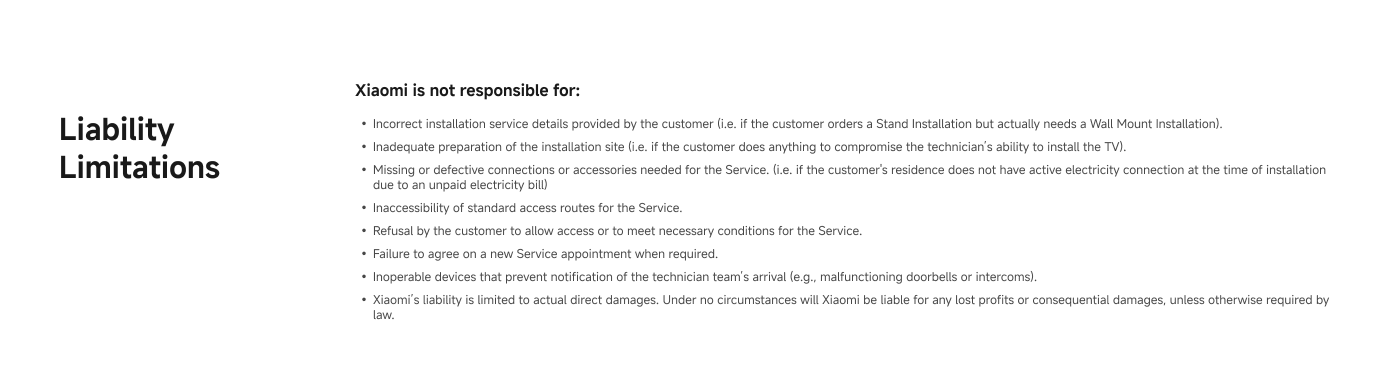 Liability Limitations

Xzone! is not responsible for:
- Incorrect installation service details provided by the customer (e.g., if the customer orders a Wired Install but actually needs a Wi-Fi Smart Installation).
- Inadequate preparation of the installation site (i.e., if the customer does anything to compromise the technician's ability to install the TV).
- Missing or inadequate connections or consumables needed for the Service (i.e., if the customer's residence does not have electricity connection at the time of installation).
- Inaccessibility of external access routes for the Service.
- Refusal by the customer to allow access or to meet necessary conditions for the Service.
- Failure to sign on a new service, equipment’s return receipt.
- Inaccessible devices that prevent notification of the technician (e.g., malfunctioning electronics or internet).
- Xzone!’s liability is limited to actual direct damages. Under no circumstances will Xzone! be liable for any lost profits or consequential damages, unless otherwise required by law.
