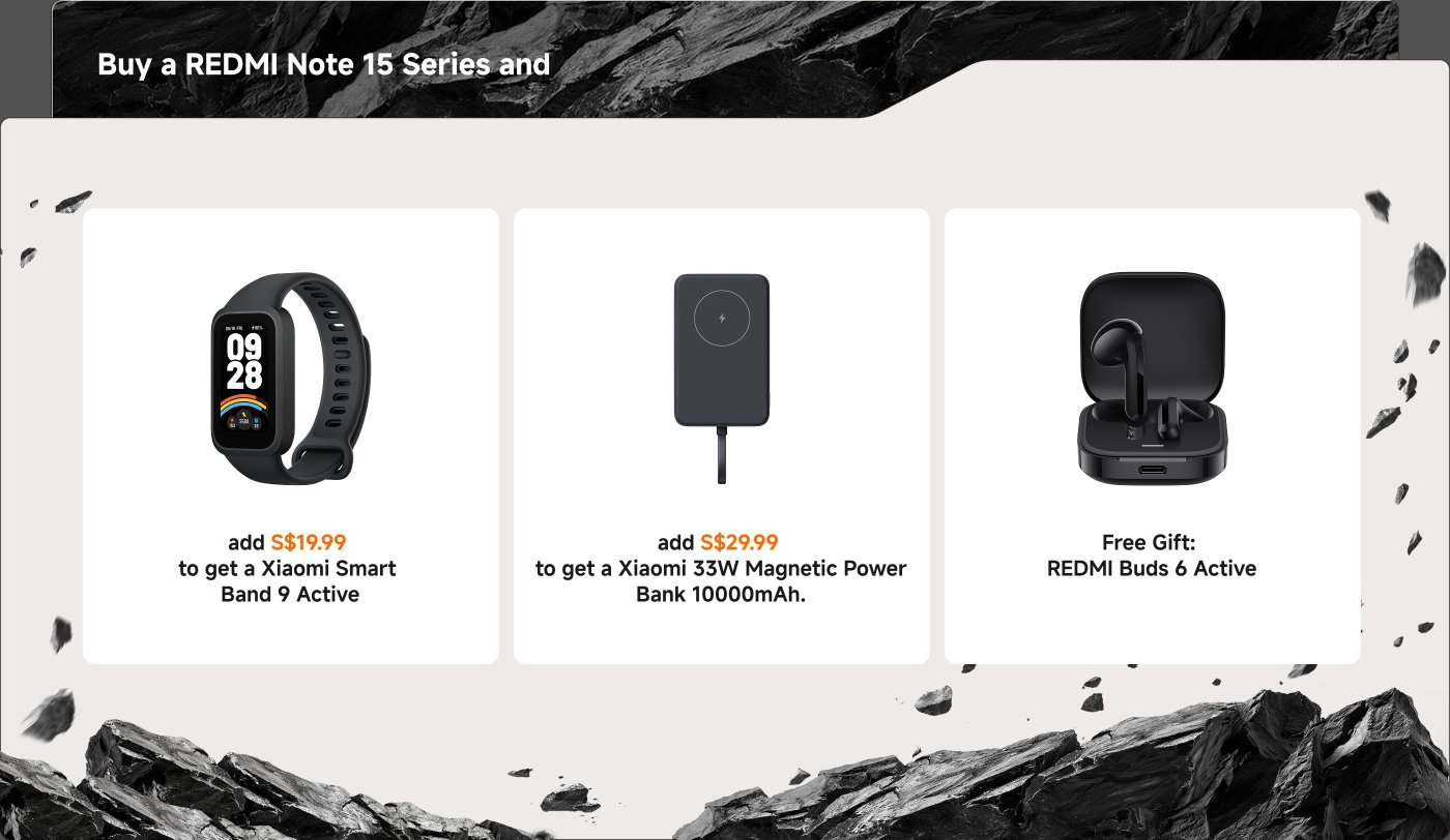 Promotional offer for the REDMI Note 15 Series:

- Add S$19.99 for a Xiaomi Smart Band 9 Active.
- Add S$29.99 for a Xiaomi 33W Magnetic Power Bank (10000mAh).
- Free gift: REDMI Buds 6 Active.