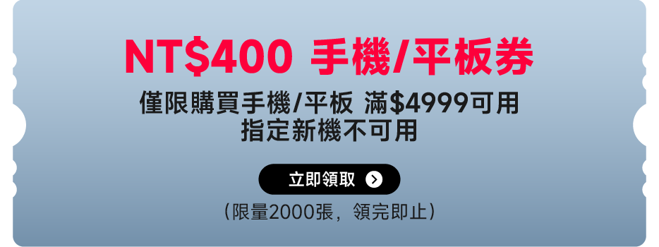 NT$400手機/平板券，僅限購買手機/平板滿$4999可用，指定新機不適用。限量2000張，領完即止。