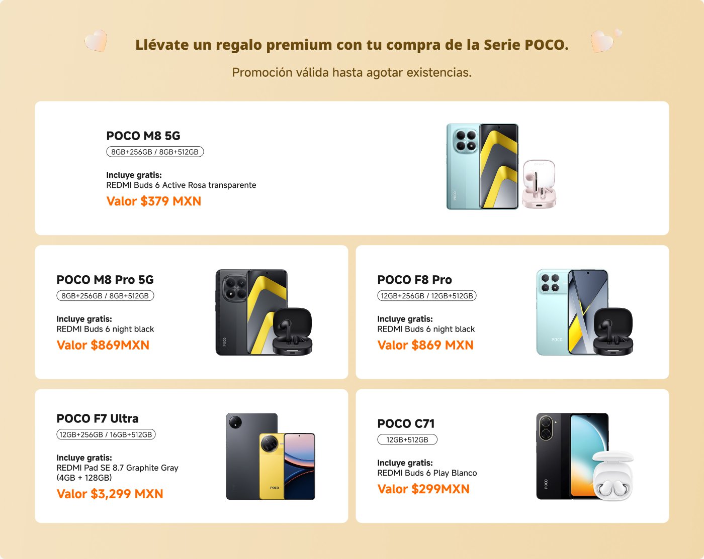 Promoción de la Serie POCO que incluye varios modelos de teléfonos y regalos:

1. **POCO M8 5G**: 
   - Capacidad: 8GB+256GB / 8GB+512GB
   - Regalo: REDMI Buds 6 Active (Transparente)
   - Precio: $379 MXN

2. **POCO M8 Pro 5G**: 
   - Capacidad: 8GB+256GB / 8GB+512GB
   - Regalo: REDMI Buds 6 (negro)
   - Precio: $869 MXN

3. **POCO F8 Pro**: 
   - Capacidad: 12GB+256GB / 12GB+512GB
   - Regalo: REDMI Buds 6 (negro)
   - Precio: $869 MXN

4. **POCO F7 Ultra**: 
   - Capacidad: 12GB+256GB / 8GB+512GB
   - Regalo: REDMI Pad SE 8.7 (4GB+128GB)
   - Precio: $3,299 MXN

5. **POCO C71**: 
   - Capacidad: 12GB+512GB
   - Regalo: REDMI Buds 6 Play
   - Precio: $299 MXN

Promoción válida hasta agotar existencias.