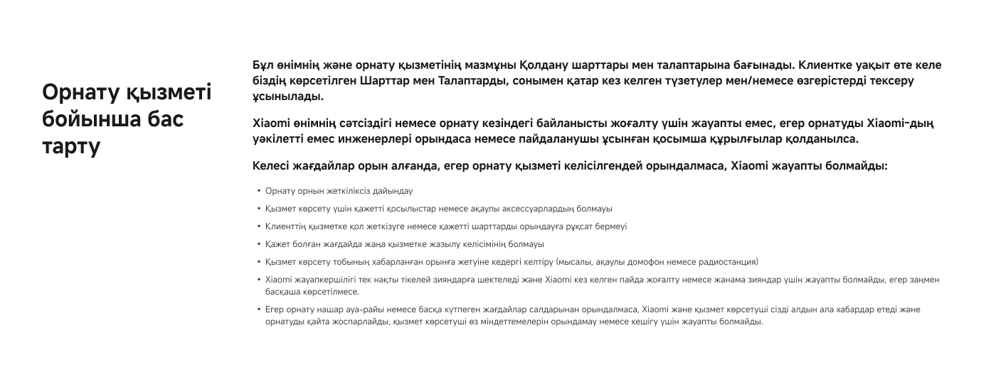 Орнату қызметі бойынша бас тарту

Бұл өнімнің және орнату қызметінің шарттары мен талаптарына байланысты. Клиентке уақыт өте келе біліп, көрсетілген шарттар мен талаптарды тексеру ұсынылады.

Келесі жағдайлар орын алған жағдайда, егер орнату қызметі келісілген орындалса, Xiaomi жауапты болмайды:

- Орнату орнының жүктемеде болмайды
- Қызмет көрсету үшін қажетті құралдар немесе аксессуарлардың болмауы
- Клиенттің қателігімен жүктемелер немесе қажетті шарттар орындалмауы
- Қызмет көрсету талабына сәйкес келмейтін құрылғылар

Егер орнату алдында қандай да бір кедергілер орындалса, Xiaomi және қызмет көрсетуші, орнатуды кейінге қалдыру үшін жауапты болмайды.