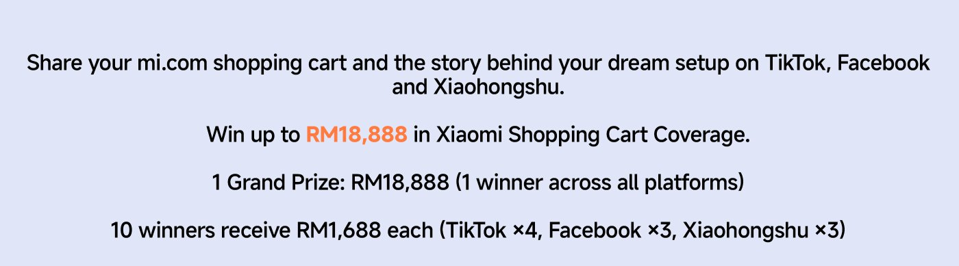 Share your mi.com shopping cart and the story behind your dream setup on TikTok, Facebook, and Xiaohongshu.

Win up to RM18,888 in Xiaomi Shopping Cart Coverage.

1 Grand Prize: RM18,888 (1 winner across all platforms)

10 winners receive RM1,688 each (TikTok ×4, Facebook ×3, Xiaohongshu ×3).