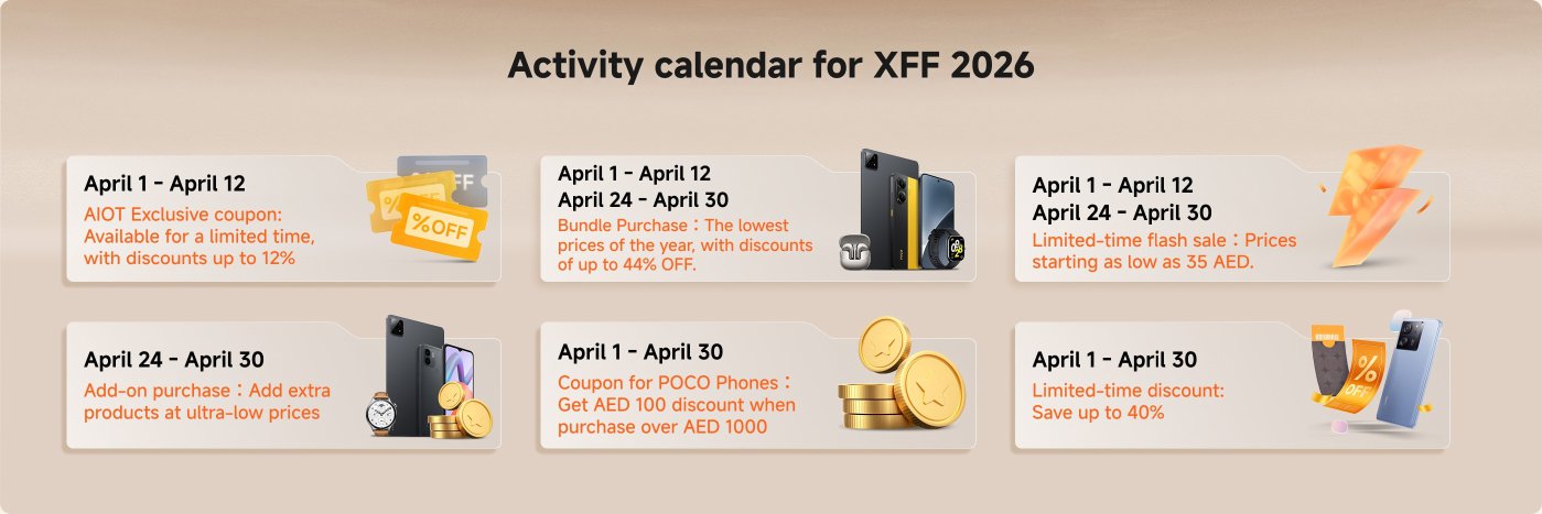 The activity calendar for XFF 2026 includes various promotions:

1. **April 1 - April 12**: 
   - AIOT Exclusive coupon with discounts up to 12%.
   
2. **April 1 - April 12 & April 24 - April 30**: 
   - Bundle Purchase with discounts up to 44%.

3. **April 24 - April 30**: 
   - Add-on purchase for extra products at ultra-low prices.

4. **April 1 - April 30**: 
   - Coupon for POCO Phones, offering AED 100 off on purchases over AED 1000.

5. **April 1 - April 30**: 
   - Limited-time flash sale with prices starting as low as 35 AED.

6. **April 1 - April 30**: 
   - Limited-time discount saving up to 40%.