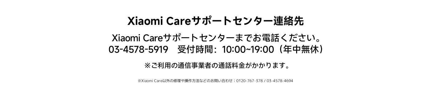 Xiaomi Careサポートセンターの連絡先：03-4578-5919にお電話ください。サービス時間は10:00から19:00まで（年中無休）です。このサービスの利用には通信料金が発生する場合があります。