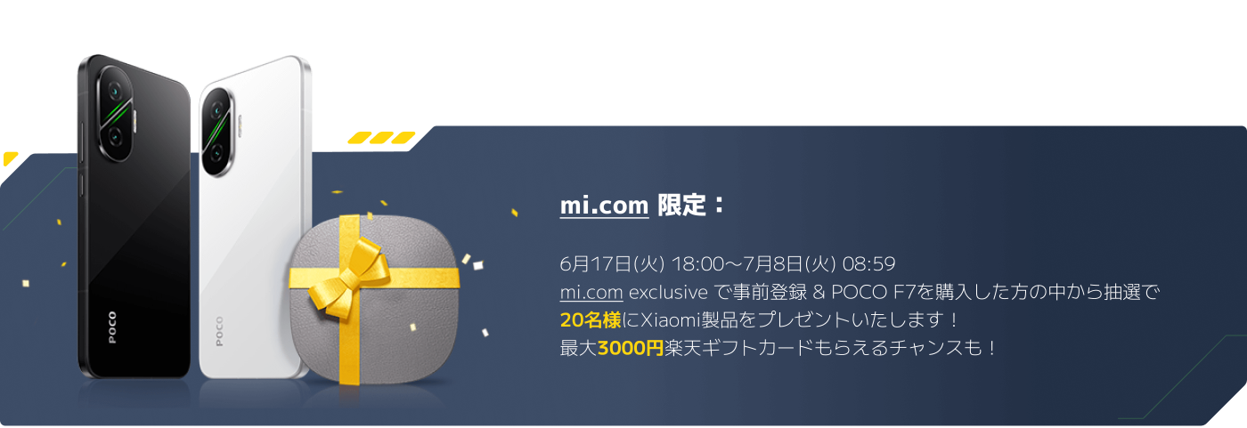 mi.com 限定：  
6月17日(火) 18:00～  
7月8日(火) 08:59  
mi.com 限定で事前登録＆POCO F7を購入した方の中から抽選で20名様にXiaomi製品をプレゼントいたします！  
最大3000円楽天ギフトカードもらえるチャンスも！