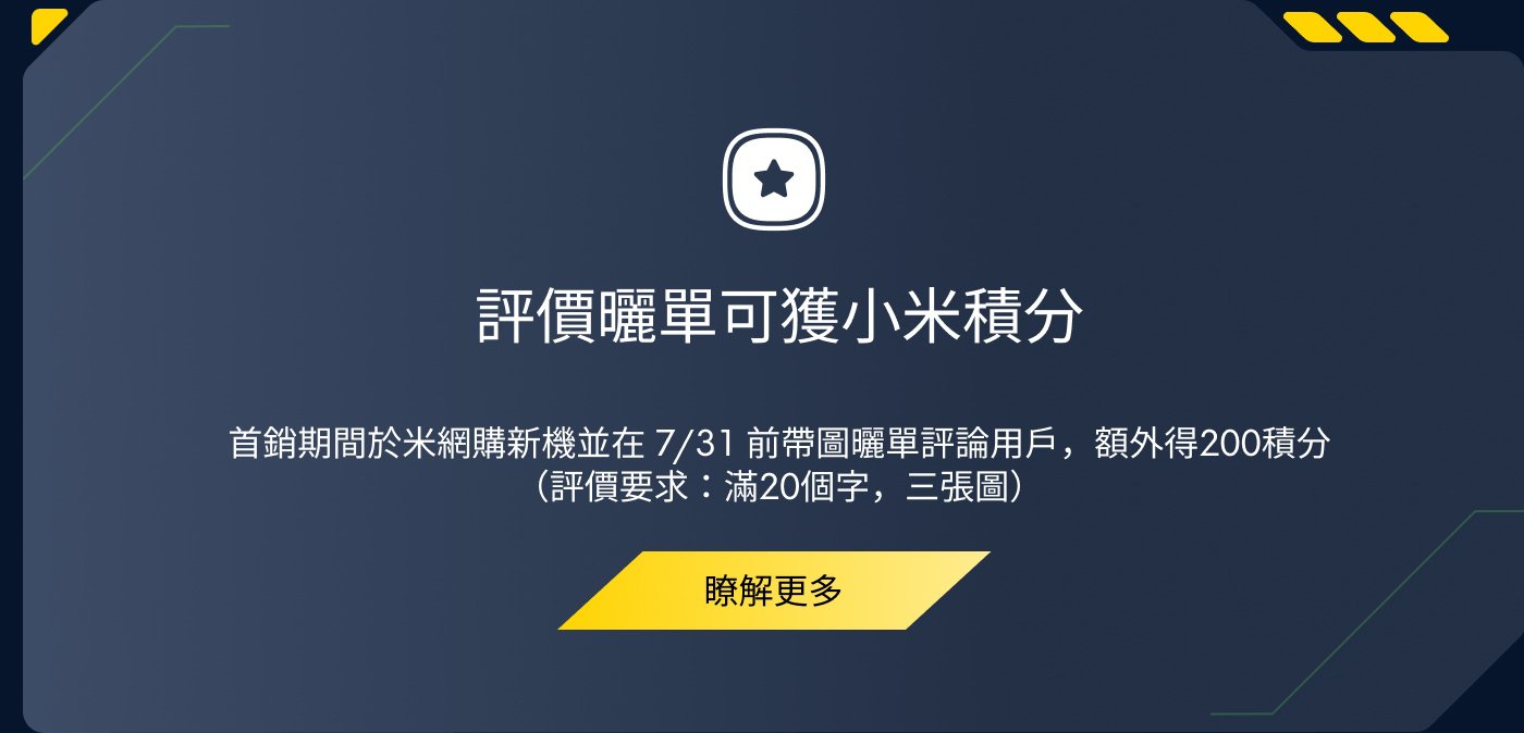 評價格單可獲小米積分。首輪期間於米網購買新機並在7月31日前帶圖評價格單用戶，額外得200積分（評價格單：滿20個字，三張圖）。了解更多。
