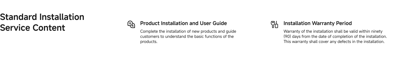 Product Installation and User Guide: Complete the installation of new products and guide customers to understand the basic functions of the products.

Installation Warranty Period: Warranty of the installation shall be valid within ninety (90) days from the date of completion. This warranty shall cover any defects in the installation.