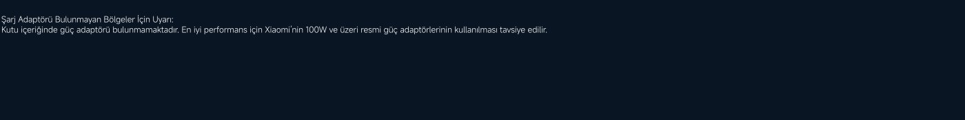 Uyarı: Şarj adaptörü olmayan bölgelerde kullanırken, kutu içinde güç adaptörünün bulunmadığını unutmayın. En iyi performans için, Xiaomi resmi 100W ve üzeri güç adaptörünün kullanılması önerilir.