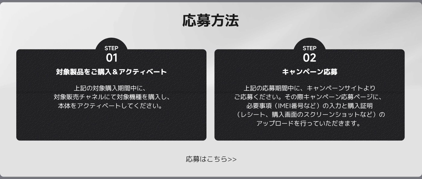 応募方法

ステップ 01  
対象製品をご購入＆アクティベート  
上記の対象購入期間中に、対象販売チャネルにて対象機種を購入し、本体をアクティベートしてください。

ステップ 02  
キャンペーン応募  
上記の応募期間中に、キャンペーンサイトよりご応募ください。必要事項（IMEI番号など）の入力と購入証明（レシート、購入画面のスクリーンショットなど）のアップロードを行っていただきます。