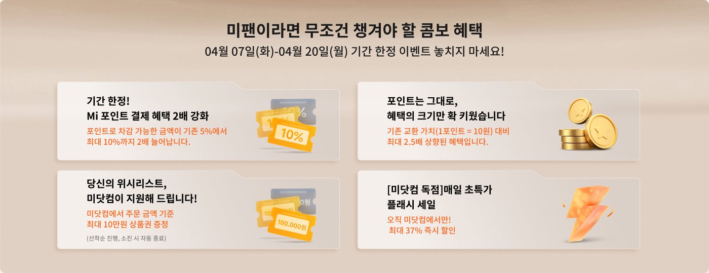 프로모션 정보는 다음과 같습니다:

- **4월 1일 - 4월 6일**: 매일 출석 체크에 참여하면 Mi 포인트를 얻을 수 있으며, 최대 5,000원의 할인 쿠폰과 1,000원의 할인 쿠폰을 적립할 수 있습니다.
- **4월 7일 - 4월 20일**: Mi 포인트 지불 할인 혜택이 증가하며, 포인트 교환 금액이 최대 10% 증가합니다.
- **4월 7일 - 4월 20일**: 특정 제품 구매 시 추가 할인 혜택이 제공되며, 할인율은 최대 37%에 이를 수 있습니다.