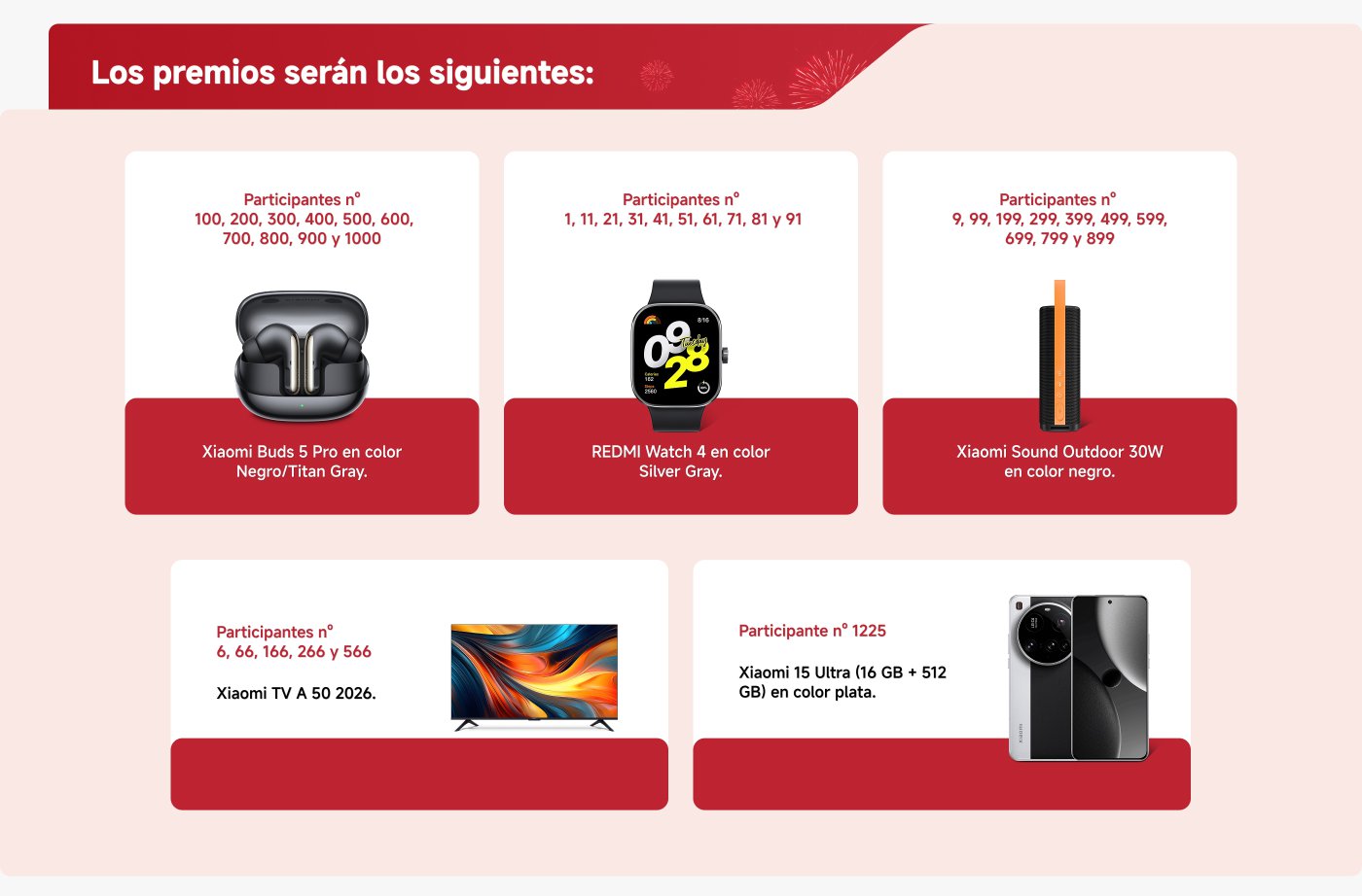 Los premios son los siguientes:

1. **Xiaomi Buds 5 Pro** (Negro/Titan Gray) para participantes n° 100, 200, 300, 400, 500, 600, 700, 800, 900 y 1000.
2. **REDMI Watch 4** (Silver Gray) para participantes n° 1, 11, 21, 31, 41, 51, 61, 71, 81 y 91.
3. **Xiaomi Sound Outdoor 30W** (negro) para participantes n° 9, 99, 199, 299, 399, 499, 599, 699, 799 y 899.
4. **Xiaomi TV A 50** (2026) para participantes n° 6, 66, 166, 266 y 566.
5. **Xiaomi 15 Ultra** (16 GB + 512 GB, plata) para participante n° 1225.