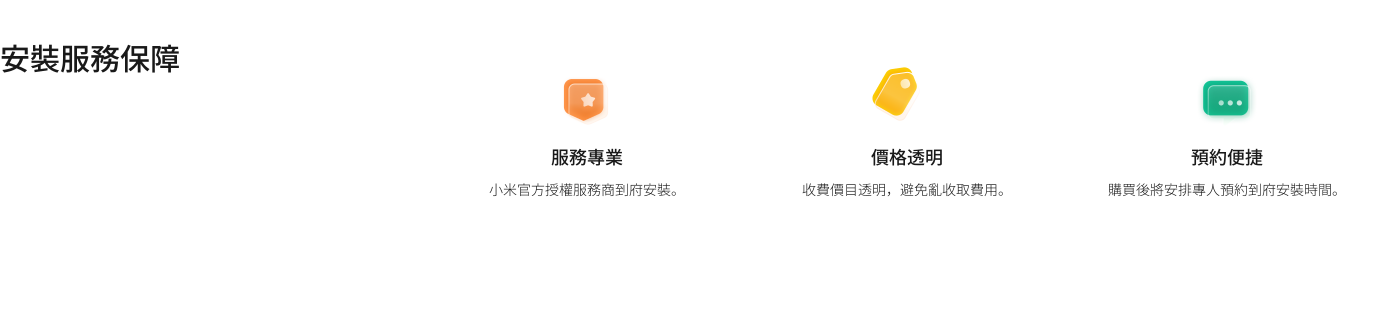 安裝服務保障的內容包括：

1. **服務專業**：小米官方授權服務商提供到府安裝。
2. **價格透明**：收費項目明晰，避免隱性收費。
3. **預約便捷**：購買後可預約專人上門安裝。