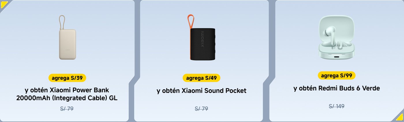 Ofertas promocionales para productos Xiaomi:

1. Agrega S/39 para recibir un Power Bank Xiaomi de 20000mAh (Cable integrado) valorado en S/79.
2. Agrega S/49 para recibir un Xiaomi Sound Pocket valorado en S/79.
3. Agrega S/99 para recibir los Redmi Buds 6 Verde valorados en S/149.