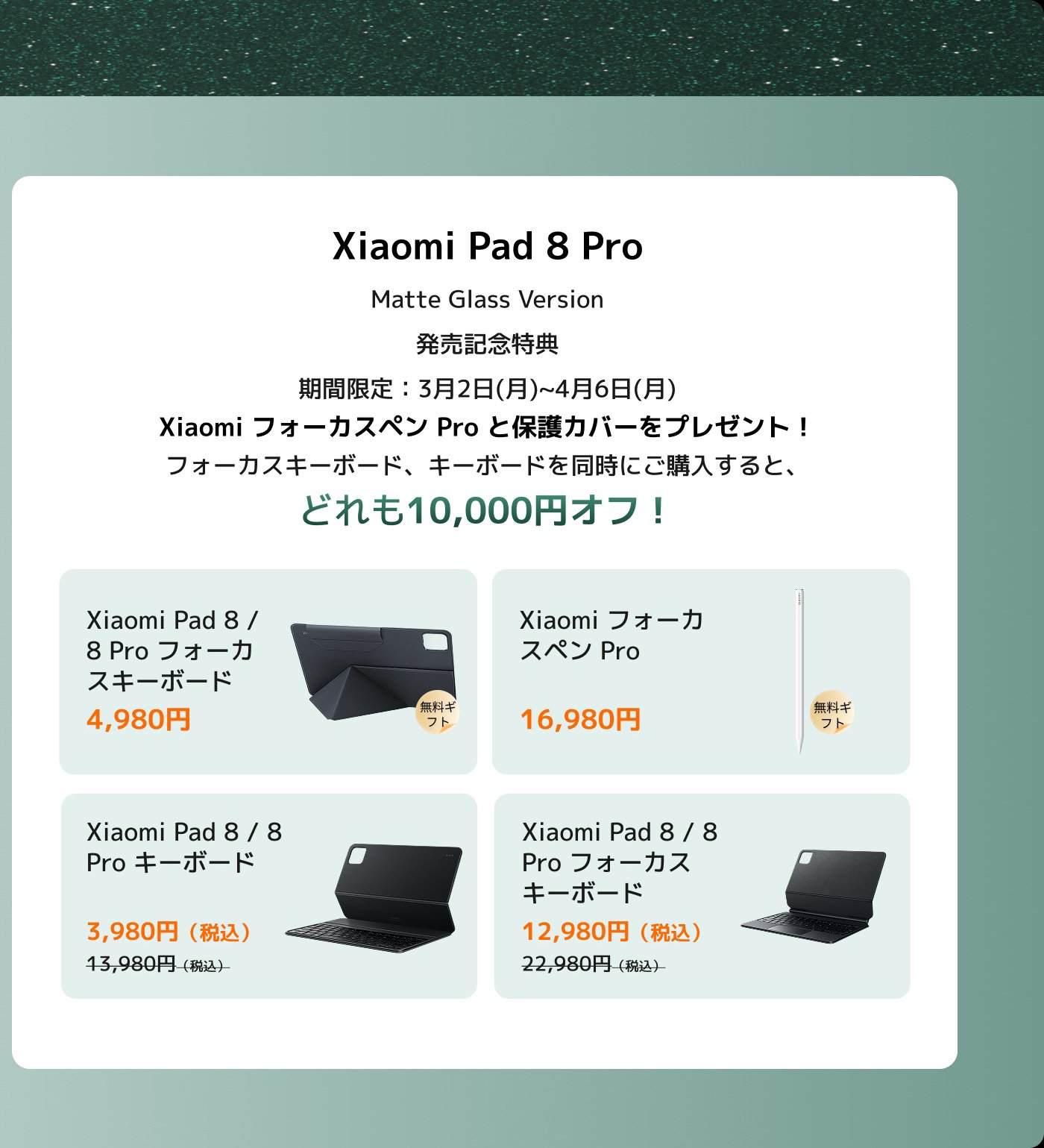 Xiaomi Pad 8 Proの発売キャンペーン情報です。XiaomiフォーカスペンProとケースを購入すると、プレゼントがもらえます。また、フォーカスキーボードとキーボードを購入すると、10,000円の割引を受けられます。製品価格は以下の通りです：

- Xiaomi Pad 8 / 8 Pro ケース：4,980円
- XiaomiフォーカスペンPro：16,980円
- Xiaomi Pad 8 / 8 Pro キーボード：3,980円（通常価格13,980円）
- Xiaomi Pad 8 / 8 Pro フォーカスキーボード：12,980円（通常価格22,980円）

キャンペーン期間は3月2日から4月6日までです。