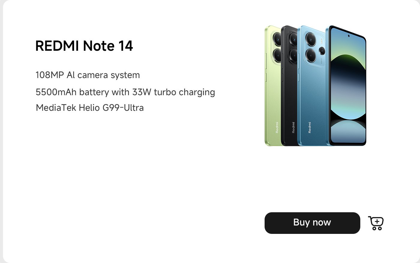 يتميز هاتف Redmi Note 14 بوجود نظام كاميرا AI بدقة 108 ميجابكسل، وبطارية سعتها 5500 مللي أمبير مع شحن سريع 33 واط، ويعمل بمعالج MediaTek Helio G99-Ultra. الهاتف متوفر بعدة خيارات لونية. كما يتضمن زر "اشترِ الآن".