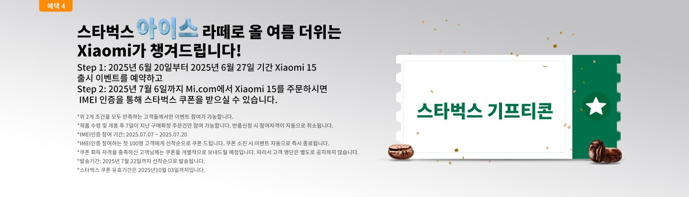 You will receive a Starbucks coupon!  
Step 1: Reserve the Xiaomi 15 launch event from June 20, 2025, to June 27, 2025.  
Step 2: If you order the Xiaomi 15 on Mi.com by July 6, 2025, you can receive a Starbucks coupon through IMEI verification.  
*Only customers who meet both of the above conditions can participate in the event.  
*The Starbucks coupon is valid until October 31, 2025.