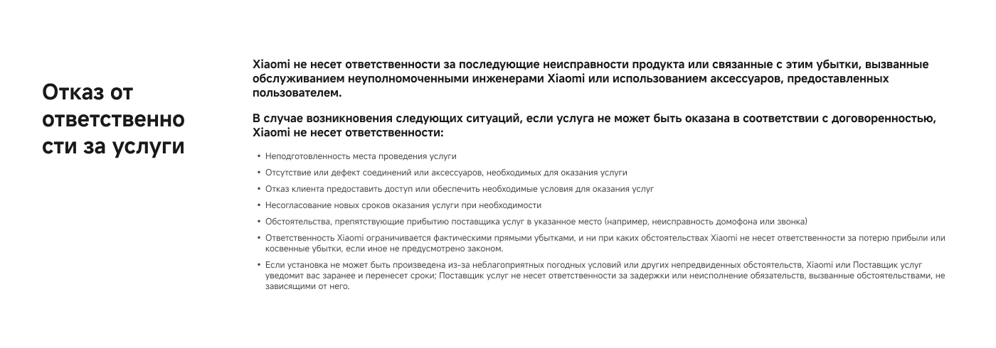 Отказ от ответственности за услуги

Xiaomi не несет ответственности за последствия неисправности продукта или связанные с этим убытки, вызванные обслуживанием неуполномоченными инженерами Xiaomi или использованием аксессуаров, предоставленных пользователем.

В случае возникновения следующих ситуаций, если услуга не может быть оказана в соответствии с договоренностью, Xiaomi не несет ответственности:

- Неподготовленность места проведения услуги
- Отсутствие или дефект соединений или аксессуаров, необходимых для оказания услуги
- Отказ клиента предоставить доступ или обеспечить необходимые условия для оказания услуг
- Несоблюдение новых сроков оказания услуги при необходимости
- Обстоятельства, препятствующие прибытию поставщика услуг в указанное место

Если установка не может быть произведена из-за неблагоприятных погодных условий или других непредвиденных обстоятельств, Xiaomi или поставщик услуг уведомит вас заранее и перенесет сроки.