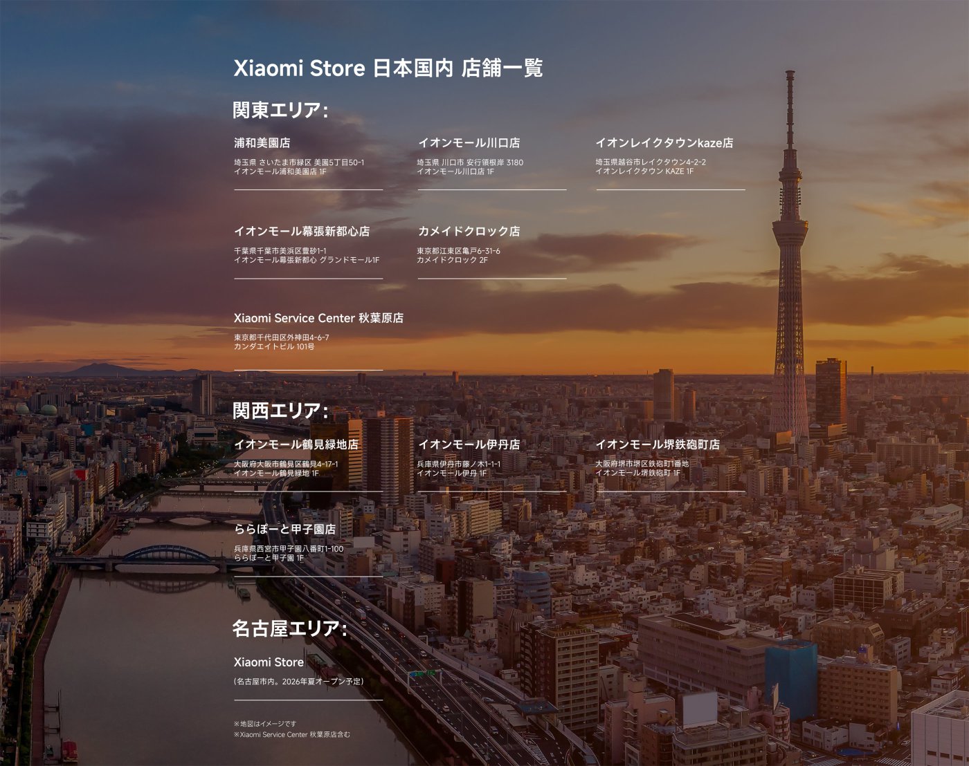 Xiaomi Store 日本国内店舗一覧

**関東エリア：**
- 浦和美園店：埼玉県さいたま市緑区美園5丁目50-1 イオンモール浦和美園店 1F
- イオンモール川口店：埼玉県川口市安行領根岸3180 イオンモール川口店 1F
- イオンレイクタウンkaze店：埼玉県越谷市レイクタウン4-2-2 イオンレイクタウン KAZE 1F
- イオンモール幕張新都心店：千葉県千葉市美浜区豊砂1-1 イオンモール幕張新都心 グランドモール1F
- カメイドクロック店：東京都江東区亀戸6-31-6 カメイドクロック 2F
- Xiaomi Service Center 秋葉原店：東京都千代田区外神田4-6-7 カンファタビル 101号

**関西エリア：**
- イオンモール鶴見緑地店：大阪府大阪市鶴見区鶴見4-17-1 イオンモール鶴見緑地 1F
- イオンモール伊丹店：兵庫県伊丹市藤ノ木1-1-1 イオンモール伊丹 1F
- イオンモール塚口鉄町店：大阪府尼崎市塚口町1番地 イオンモール塚口鉄町店 1F
- ららぽーと甲子園店：兵庫県西宮市甲子園町1-100 ららぽーと甲子園 1F

**名古屋エリア：**
- Xiaomi Store（名古屋市内、2026年夏オープン予定）

※地図はイメージです。Xiaomi Service Center 秋葉原店含む。