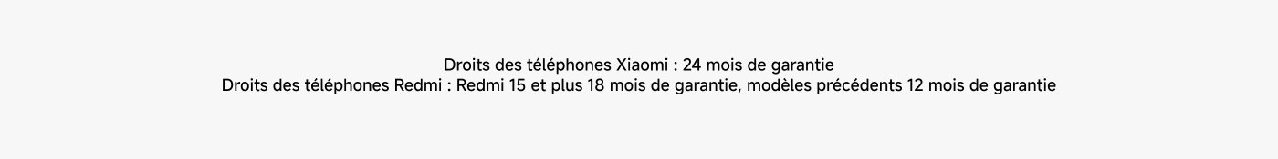 Droits des téléphones Xiaomi : 24 mois de garantie. Droits des téléphones Redmi : Redmi 15 et plus 18 mois de garantie, modèles précédents 12 mois de garantie.